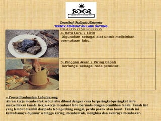 Ceramikraf  Malaysia  . Enterprise TEKNIK PEMBUATAN LABU SAYONG PERALATAN YANG DIGUNAKAN ~ Proses Pembuatan Labu Sayong Aliran kerja membentuk sebiji labu dibuat dengan cara berperingkat-peringkat iaitu menyediakan tanah. Kerja-kerja membuat labu bermula dengan pemilihan tanah. Tanah liat yang lembut diambil daripada tebing-tebing sungai, perdu pokok atau busut. Tanah ini kemudiannya dijemur sehingga kering, membentuk, menghias dan akhirnya membakar. 5. Pinggan Ayan / Piring Capah Berfungsi sebagai roda pemutar. 4. Batu Luru / Licin Digunakan sebagai alat untuk melicinkan permukaan labu. 