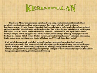 KESIMPULAN 12 Hasil seni Melayu merupakan satu hasil seni yang telah mendapat tempat dihati peminat-peminatnya,tak kira bangsa,agama dan budaya.Selain hasil seni dan kraftangan,seperti Labu Sayong,Songket,Batik dan lainya,ia bukan sekadar sahaja sebagai perhiasan malah menjadi satu lambang keaslian dan boleh diguna pakai dalam kehidupan seharian .Hari ini ramai dari kita mencari kembali ,kemanakah ,dan apakah hasil seni budaya bangsa untuk dijaga dan di pelihara seni pembuatanya.Ini bagi menjaga sumber budaya ini supaya ,tidak lupus ditelan zaman.Untuk itu siapakah dari kalangan anda yang ingin sama-sama menjaga seni budaya Melayu ini,? “Tepuk dada Tanya diri.” Kini melalui anak-anak mudalah kelak akan dipertanggungjawabkan bagi menjadi pemimpin,peneraju,dan penerus cita-cita bangsa,agar bangsa ini tetap berdaulat dengan agama ,budaya dan cara hidup yang beretika.Semoga bangsa ini dikenali dunia,dengan caranya yang berbudi dan tetap gah negaranya sebagai contoh tauladan yang baik.Inilah seni bangsa yang cemerlang,gemilang dan terbilang. 