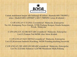 Untuk maklumat lanjut sila hubungi di talian ( Rumah 605-7583093 ) atau ( Shahril 6012-4595687 || 6017-7889494 ) atau di alamat : CAWANGAN UTAMA Ceramikraf  Malaysia .Enterprise No.141, Kampung Paya Lintah, 33700 Padang Rengas, Kuala Kangsar, Perak. Malaysia. CAWANGAN ALOR SETARCeramikraf  Malaysia .Enterprise Lot.12,Taman Nui 06500 Alor Setar.Kedah CAWANGAN KUCHINGCeramikraf  Malaysia .Enterprise Lot.152,Kawasan Industri Kuching, 94350 Pending,kuching.Sarawak CAWANGAN MUADZAM SHAHCeramikraf  Malaysia .Enterprise  Lot No 23,Felda Selancar 4,26700 Muadzam Shah.Pahang 