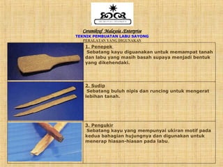 Ceramikraf  Malaysia  . Enterprise TEKNIK PEMBUATAN LABU SAYONG PERALATAN YANG DIGUNAKAN 3. Pengukir Sebatang kayu yang mempunyai ukiran motif pada kedua bahagian hujungnya dan digunakan untuk menerap hiasan-hiasan pada labu . 2. Sudip Sebatang buluh nipis dan runcing untuk mengerat lebihan tanah. 1. Penepek   Sebatang kayu diguanakan untuk memampat tanah dan labu yang masih basah supaya menjadi bentuk yang dikehendaki. 
