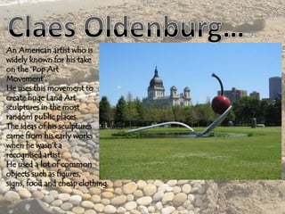 An American artist who is
widely known for his take
on the ‘Pop Art
Movement’.
He uses this movement to
create huge Land Art
sculptures in the most
random public places.
The ideas of his sculptures
came from his early works
when he wasn’t a
recognised artist.
He used a lot of common
objects such as figures,
signs, food and cheap clothing.
 