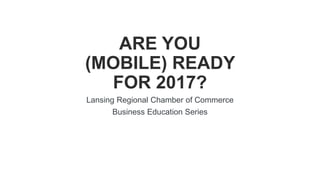 Lansing Regional Chamber of Commerce
Business Education Series
11/10/16
ARE YOU
(MOBILE) READY
FOR 2017?
 