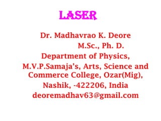LASER
Dr. Madhavrao K. Deore
M.Sc., Ph. D.
Department of Physics,
M.V.P.Samaja’s, Arts, Science and
Commerce College, Ozar(Mig),
Nashik, -422206, India
deoremadhav63@gmail.com
 
