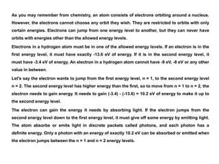 As you may remember from chemistry, an atom consists of electrons orbiting around a nucleus.
However, the electrons cannot choose any orbit they wish. They are restricted to orbits with only
certain energies. Electrons can jump from one energy level to another, but they can never have
orbits with energies other than the allowed energy levels.
Electrons in a hydrogen atom must be in one of the allowed energy levels. If an electron is in the
first energy level, it must have exactly -13.6 eV of energy. If it is in the second energy level, it
must have -3.4 eV of energy. An electron in a hydrogen atom cannot have -9 eV, -8 eV or any other
value in between.
Let's say the electron wants to jump from the first energy level, n = 1, to the second energy level
n = 2. The second energy level has higher energy than the first, so to move from n = 1 to n = 2, the
electron needs to gain energy. It needs to gain (-3.4) - (-13.6) = 10.2 eV of energy to make it up to
the second energy level.
The electron can gain the energy it needs by absorbing light. If the electron jumps from the
second energy level down to the first energy level, it must give off some energy by emitting light.
The atom absorbs or emits light in discrete packets called photons, and each photon has a
definite energy. Only a photon with an energy of exactly 10.2 eV can be absorbed or emitted when
the electron jumps between the n = 1 and n = 2 energy levels.
 