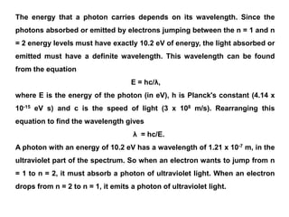 The energy that a photon carries depends on its wavelength. Since the
photons absorbed or emitted by electrons jumping between the n = 1 and n
= 2 energy levels must have exactly 10.2 eV of energy, the light absorbed or
emitted must have a definite wavelength. This wavelength can be found
from the equation
E = hc/λ,
where E is the energy of the photon (in eV), h is Planck's constant (4.14 x
10-15 eV s) and c is the speed of light (3 x 108 m/s). Rearranging this
equation to find the wavelength gives
λ = hc/E.
A photon with an energy of 10.2 eV has a wavelength of 1.21 x 10-7 m, in the
ultraviolet part of the spectrum. So when an electron wants to jump from n
= 1 to n = 2, it must absorb a photon of ultraviolet light. When an electron
drops from n = 2 to n = 1, it emits a photon of ultraviolet light.
 