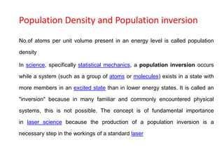 Population Density and Population inversion
No.of atoms per unit volume present in an energy level is called population
density
In science, specifically statistical mechanics, a population inversion occurs
while a system (such as a group of atoms or molecules) exists in a state with
more members in an excited state than in lower energy states. It is called an
"inversion" because in many familiar and commonly encountered physical
systems, this is not possible. The concept is of fundamental importance
in laser science because the production of a population inversion is a
necessary step in the workings of a standard laser
 