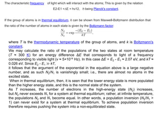 The characteristic frequency of light which will interact with the atoms; This is given by the relation
E2-E1 =∆E = hv12, h being Planck's constant.
If the group of atoms is in thermal equilibrium, it can be shown from Maxwell-Boltzmann distribution that
the ratio of the number of atoms in each state is given by the Boltzmann factor:
where T is the thermodynamic temperature of the group of atoms, and k is Boltzmann's
constant.
We may calculate the ratio of the populations of the two states at room temperature
(T ≈ 300 K) for an energy difference ΔE that corresponds to light of a frequency
corresponding to visible light (ν ≈ 5×1014 Hz). In this case ΔE = E2 - E1 ≈ 2.07 eV, and kT ≈
0.026 eV. Since E2 - E1 ≫ kT,
it follows that the argument of the exponential in the equation above is a large negative
number, and as such N2/N1 is vanishingly small; i.e., there are almost no atoms in the
excited state.
When in thermal equilibrium, then, it is seen that the lower energy state is more populated
than the higher energy state, and this is the normal state of the system.
As T increases, the number of electrons in the high-energy state (N2) increases,
but N2 never exceeds N1 for a system at thermal equilibrium; rather, at infinite temperature,
the populations N2 and N1 become equal. In other words, a population inversion (N2/N1 >
1) can never exist for a system at thermal equilibrium. To achieve population inversion
therefore requires pushing the system into a non-equilibrated state.
 