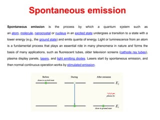 Spontaneous emission
Spontaneous emission is the process by which a quantum system such as
an atom, molecule, nanocrystal or nucleus in an excited state undergoes a transition to a state with a
lower energy (e.g., the ground state) and emits quanta of energy. Light or luminescence from an atom
is a fundamental process that plays an essential role in many phenomena in nature and forms the
basis of many applications, such as fluorescent tubes, older television screens (cathode ray tubes),
plasma display panels, lasers, and light emitting diodes. Lasers start by spontaneous emission, and
then normal continuous operation works by stimulated emission.
 