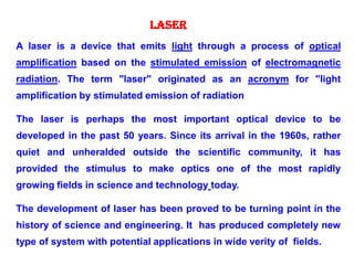 A laser is a device that emits light through a process of optical
amplification based on the stimulated emission of electromagnetic
radiation. The term "laser" originated as an acronym for "light
amplification by stimulated emission of radiation
The laser is perhaps the most important optical device to be
developed in the past 50 years. Since its arrival in the 1960s, rather
quiet and unheralded outside the scientific community, it has
provided the stimulus to make optics one of the most rapidly
growing fields in science and technology today.
The development of laser has been proved to be turning point in the
history of science and engineering. It has produced completely new
type of system with potential applications in wide verity of fields.
LASER
 