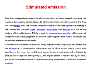Stimulated emission
Stimulated emission is the process by which an incoming photon of a specific frequency can
interact with an excited atomic electron (or other excited molecular state), causing it to drop
to a lower energy level. The liberated energy transfers to the electromagnetic field, creating a
new photon with identical phase, frequency, polarization, and direction of travel as the
photons of the incident wave. This is in contrast to spontaneous emission which occurs at
random intervals without regard to the ambient electromagnetic field. Further calculation can
be obtained by statistical mechanics.
If an atom is already in the excited state, it may be perturbed by the passage of a photon that
has a frequency ν21 corresponding to the energy gap ΔE of the excited state to ground state
transition. In this case, the excited atom relaxes to the ground state, and is induced to
produce a second photon of frequency ν21. The original photon is not absorbed by the atom,
and so the result is two photons of the same frequency. This process is known as stimulated
emission.
 