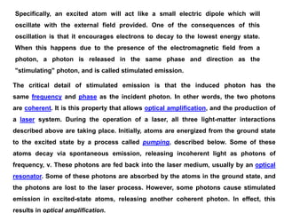 Specifically, an excited atom will act like a small electric dipole which will
oscillate with the external field provided. One of the consequences of this
oscillation is that it encourages electrons to decay to the lowest energy state.
When this happens due to the presence of the electromagnetic field from a
photon, a photon is released in the same phase and direction as the
"stimulating" photon, and is called stimulated emission.
The critical detail of stimulated emission is that the induced photon has the
same frequency and phase as the incident photon. In other words, the two photons
are coherent. It is this property that allows optical amplification, and the production of
a laser system. During the operation of a laser, all three light-matter interactions
described above are taking place. Initially, atoms are energized from the ground state
to the excited state by a process called pumping, described below. Some of these
atoms decay via spontaneous emission, releasing incoherent light as photons of
frequency, ν. These photons are fed back into the laser medium, usually by an optical
resonator. Some of these photons are absorbed by the atoms in the ground state, and
the photons are lost to the laser process. However, some photons cause stimulated
emission in excited-state atoms, releasing another coherent photon. In effect, this
results in optical amplification.
 