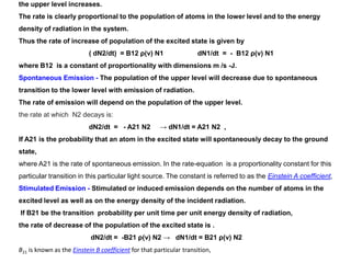 the upper level increases.
The rate is clearly proportional to the population of atoms in the lower level and to the energy
density of radiation in the system.
Thus the rate of increase of population of the excited state is given by
( dN2/dt) = B12 ρ(ν) N1 dN1/dt = - B12 ρ(ν) N1
where B12 is a constant of proportionality with dimensions m /s -J.
Spontaneous Emission - The population of the upper level will decrease due to spontaneous
transition to the lower level with emission of radiation.
The rate of emission will depend on the population of the upper level.
the rate at which N2 decays is:
dN2/dt = - A21 N2 → dN1/dt = A21 N2 ,
If A21 is the probability that an atom in the excited state will spontaneously decay to the ground
state,
where A21 is the rate of spontaneous emission. In the rate-equation is a proportionality constant for this
particular transition in this particular light source. The constant is referred to as the Einstein A coefficient,
Stimulated Emission - Stimulated or induced emission depends on the number of atoms in the
excited level as well as on the energy density of the incident radiation.
If B21 be the transition probability per unit time per unit energy density of radiation,
the rate of decrease of the population of the excited state is .
dN2/dt = -B21 ρ(ν) N2 → dN1/dt = B21 ρ(ν) N2
B21 is known as the Einstein B coefficient for that particular transition,
 
