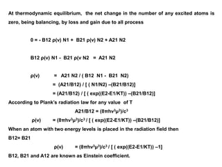 At thermodynamic equilibrium, the net change in the number of any excited atoms is
zero, being balancing, by loss and gain due to all process
0 = - B12 ρ(ν) N1 + B21 ρ(ν) N2 + A21 N2
B12 ρ(ν) N1 - B21 ρ(ν N2 = A21 N2
ρ(ν) = A21 N2 / ( B12 N1 - B21 N2)
= (A21/B12) / [ ( N1/N2) –(B21/B12)]
= (A21/B12) / [ ( exp((E2-E1/KT)) –(B21/B12)]
According to Plank’s radiation law for any value of T
A21/B12 = (8πһν3μ3)/c3
ρ(ν) = (8πһν3μ3)/c3 / [ ( exp((E2-E1/KT)) –(B21/B12)]
When an atom with two energy levels is placed in the radiation field then
B12= B21
ρ(ν) = (8πһν3μ3)/c3 / [ ( exp((E2-E1/KT)) –1]
B12, B21 and A12 are known as Einstein coefficient.
 