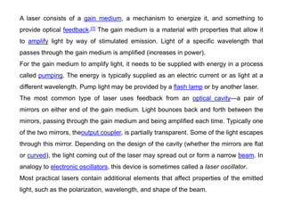 A laser consists of a gain medium, a mechanism to energize it, and something to
provide optical feedback.[7] The gain medium is a material with properties that allow it
to amplify light by way of stimulated emission. Light of a specific wavelength that
passes through the gain medium is amplified (increases in power).
For the gain medium to amplify light, it needs to be supplied with energy in a process
called pumping. The energy is typically supplied as an electric current or as light at a
different wavelength. Pump light may be provided by a flash lamp or by another laser.
The most common type of laser uses feedback from an optical cavity—a pair of
mirrors on either end of the gain medium. Light bounces back and forth between the
mirrors, passing through the gain medium and being amplified each time. Typically one
of the two mirrors, theoutput coupler, is partially transparent. Some of the light escapes
through this mirror. Depending on the design of the cavity (whether the mirrors are flat
or curved), the light coming out of the laser may spread out or form a narrow beam. In
analogy to electronic oscillators, this device is sometimes called a laser oscillator.
Most practical lasers contain additional elements that affect properties of the emitted
light, such as the polarization, wavelength, and shape of the beam.
 