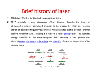 Brief history of laser
1) 1900 –Max Planks- light is electromaganetic radiation
2) 1917- principle of laser discovered- Albert Einstein- describe the theory of
stimulated emmision- Stimulated emission is the process by which an incoming
photon of a specific frequency can interact with an excited atomic electron (or other
excited molecular state), causing it to drop to a lower energy level. The liberated
energy transfers to the electromagnetic field, creating a new photon with
identical phase, frequency, polarization, and direction of travel as the photons of the
incident wave
 