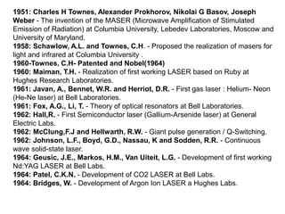 1951: Charles H Townes, Alexander Prokhorov, Nikolai G Basov, Joseph
Weber - The invention of the MASER (Microwave Amplification of Stimulated
Emission of Radiation) at Columbia University, Lebedev Laboratories, Moscow and
University of Maryland.
1958: Schawlow, A.L. and Townes, C.H. - Proposed the realization of masers for
light and infrared at Columbia University .
1960-Townes, C.H- Patented and Nobel(1964)
1960: Maiman, T.H. - Realization of first working LASER based on Ruby at
Hughes Research Laboratories.
1961: Javan, A., Bennet, W.R. and Herriot, D.R. - First gas laser : Helium- Neon
(He-Ne laser) at Bell Laboratories.
1961: Fox, A.G., Li, T. - Theory of optical resonators at Bell Laboratories.
1962: Hall,R. - First Semiconductor laser (Gallium-Arsenide laser) at General
Electric Labs.
1962: McClung,F.J and Hellwarth, R.W. - Giant pulse generation / Q-Switching.
1962: Johnson, L.F., Boyd, G.D., Nassau, K and Sodden, R.R. - Continuous
wave solid-state laser.
1964: Geusic, J.E., Markos, H.M., Van Uiteit, L.G. - Development of first working
Nd:YAG LASER at Bell Labs.
1964: Patel, C.K.N. - Development of CO2 LASER at Bell Labs.
1964: Bridges, W. - Development of Argon Ion LASER a Hughes Labs.
 