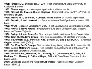 1965: Pimentel, G. and Kasper, J. V. V. - First chemical LASER at University of
California, Berkley.
1965: Bloembergen, N. - Wave propagation in nonlinear media.
1966: Silfvast, W., Fowles, G. and Hopkins - First metal vapor LASER - Zn/Cd - at
University of Utah.
1966: Walter, W.T., Solomon, N., Piltch, M and Gould, G. - Metal vapor laser.
1966: Sorokin, P. and Lankard, J. - Demonstration of first Dye Laser action at IBM
Labs.
1966: AVCO Research Laboratory, USA. - First Gas Dynamic Laser based on CO2
1970: Nikolai Basov's Group - First Excimer LASER at Lebedev Labs, Moscow
based on Xenon (Xe) only.
1974: Ewing, J.J. and Brau, C. - First rare gas halide excimer at Avco Everet Labs.
1977: John M J Madey's Group - First free electron laser at Stanford University.
1977: McDermott, W.E., Pehelkin, N.R,. Benard, D.J and Bousek, R.R. - Chemical
Oxygen Iodine Laser (COIL).
1980: Geoffrey Pert's Group - First report of X-ray lasing action, Hull University, UK.
1984: Dennis Matthew's Group - First reported demonstration of a "laboratory" X-
ray laser from Lawrence Livermore Labs.
1999: Herbelin,J.M., Henshaw, T.L., Rafferty, B.D., Anderson, B.T., Tate, R.F.,
Madden, T.J., Mankey II, G.C and Hager, G.D. - All Gas-Phase Chemical Iodine
Laser (AGIL).
2001: Lawrence Livermore National Laboratory - Solid State Heat Capacity
Laser (SSHCL).
 