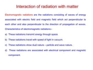 Interaction of radiation with matter
Electromagnetic radiations are the radiations consisting of waves of energy
associated with electric field and magnetic field which act perpendicular to
each other and also perpendicular to the direction of propagation of waves.
Characteristics of electromagnetic radiations:-
a) These radiations transmit energy through space.
b) These radiations travel with speed of light in vacuum.
c) These radiations show dual nature – particle and wave nature.
d) These radiations are associated with electrical component and magnetic
component.
 