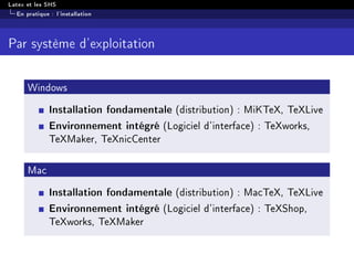 Latex et les SHS
En pratique : l'installation
Par système d'exploitation
Windows
Installation fondamentale (distribution) : MiKTeX, TeXLive
Environnement intégré (Logiciel d'interface) : TeXworks,
TeXMaker, TeXnicCenter
Mac
Installation fondamentale (distribution) : MacTeX, TeXLive
Environnement intégré (Logiciel d'interface) : TeXShop,
TeXworks, TeXMaker
 