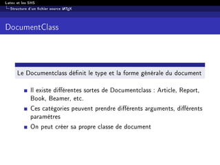 Latex et les SHS
Structure d'un chier source LATEX
DocumentClass
Le Documentclass dénit le type et la forme générale du document
Il existe diérentes sortes de Documentclass : Article, Report,
Book, Beamer, etc.
Ces catégories peuvent prendre diérents arguments, diérents
paramètres
On peut créer sa propre classe de document
 