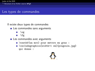 Latex et les SHS
Structure d'un chier source LATEX
Les types de commandes
Il existe deux types de commandes
Les commandes sans arguments
og
fg
Les commandes avec arguments
textbf{un mot} pour mettre en gras :
includegraphics[width=1 cm]{pingouin.jpg}
qui donne :
.
 