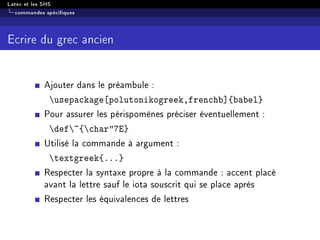 Latex et les SHS
commandes spéciques
Ecrire du grec ancien
Ajouter dans le préambule :
usepackage[polutonikogreek,frenchb]{babel}
Pour assurer les périspomènes préciser éventuellement :
def~{char7E}
Utilisé la commande à argument :
textgreek{...}
Respecter la syntaxe propre à la commande : accent placé
avant la lettre sauf le iota souscrit qui se place après
Respecter les équivalences de lettres
 