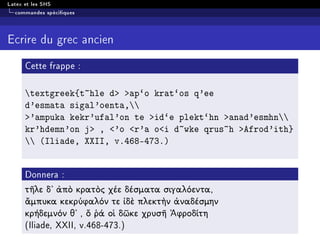 Latex et les SHS
commandes spéciques
Ecrire du grec ancien
Cette frappe :
textgreek{t~hle d ap`o krat`os q'ee
d'esmata sigal'oenta,
'ampuka kekr'ufal'on te id`e plekt`hn anad'esmhn
kr'hdemn'on j , 'o r'a oi d~wke qrus~h Afrod'ith}
 (Iliade, XXII, v.468-473.)
Donnera :
τῆλε δ᾿ ἀπὸ κρατὸς χέε δέσματα σιγαλόεντα,
ἄμπυκα κεκρύφαλόν τε ἰδὲ πλεκτὴν ἀναδέσμην
κρήδεμνόν θ᾿ , ὅ ῥά οἱ δῶκε χρυσῆ ᾿Αφροδίτη
(Iliade, XXII, v.468-473.)
 