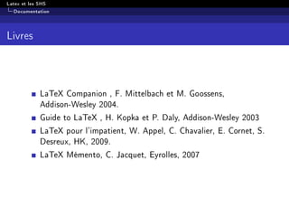 Latex et les SHS
Documentation
Livres
LaTeX Companion , F. Mittelbach et M. Goossens,
Addison-Wesley 2004.
Guide to LaTeX , H. Kopka et P. Daly, Addison-Wesley 2003
LaTeX pour l'impatient, W. Appel, C. Chavalier, E. Cornet, S.
Desreux, HK, 2009.
LaTeX Mémento, C. Jacquet, Eyrolles, 2007
 