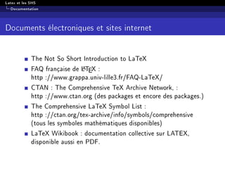 Latex et les SHS
Documentation
Documents électroniques et sites internet
The Not So Short Introduction to LaTeX
FAQ française de LATEX :
http ://www.grappa.univ-lille3.fr/FAQ-LaTeX/
CTAN : The Comprehensive TeX Archive Network, :
http ://www.ctan.org (des packages et encore des packages.)
The Comprehensive LaTeX Symbol List :
http ://ctan.org/tex-archive/info/symbols/comprehensive
(tous les symboles mathématiques disponibles)
LaTeX Wikibook : documentation collective sur LATEX,
disponible aussi en PDF.
 