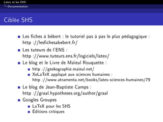Latex et les SHS
Documentation
Ciblée SHS
Les ches à bébert : le tutoriel pas à pas le plus pédagogique :
http ://leschesabebert.fr/
Les tuteurs de l'ENS :
http ://www.tuteurs.ens.fr/logiciels/latex/
Le blog et le Livre de Maïeul Rouquette :
http ://geekographie.maieul.net/
XeLaTeX appliqué aux sciences humaines :
http ://www.atramenta.net/books/latex-sciences-humaines/79
Le blog de Jean-Baptiste Camps :
http ://graal.hypotheses.org/author/graal
Googles Groupes
LaTeX pour les SHS
Éditions critiques
 