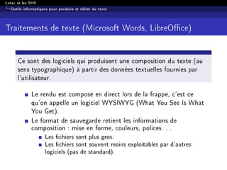 Latex et les SHS
Outils informatiques pour produire et éditer du texte
Traitements de texte (Microsoft Words, LibreOce)
Ce sont des logiciels qui produisent une composition du texte (au
sens typographique) à partir des données textuelles fournies par
l'utilisateur.
Le rendu est composé en direct lors de la frappe, c'est ce
qu'on appelle un logiciel WYSIWYG (What You See Is What
You Get).
Le format de sauvegarde retient les informations de
composition : mise en forme, couleurs, polices. . .
Les chiers sont plus gros.
Les chiers sont souvent moins exploitables par d'autres
logiciels (pas de standard).
 