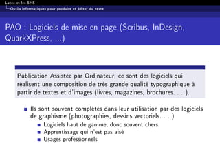 Latex et les SHS
Outils informatiques pour produire et éditer du texte
PAO : Logiciels de mise en page (Scribus, InDesign,
QuarkXPress, ...)
Publication Assistée par Ordinateur, ce sont des logiciels qui
réalisent une composition de très grande qualité typographique à
partir de textes et d'images (livres, magazines, brochures. . . ).
Ils sont souvent complétés dans leur utilisation par des logiciels
de graphisme (photographies, dessins vectoriels. . . ).
Logiciels haut de gamme, donc souvent chers.
Apprentissage qui n'est pas aisé
Usages professionnels
 