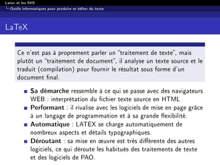 Latex et les SHS
Outils informatiques pour produire et éditer du texte
LaTeX
Ce n'est pas à proprement parler un traitement de texte, mais
plutôt un traitement de document, il analyse un texte source et le
traduit (compilation) pour fournir le résultat sous forme d'un
document nal.
Sa démarche ressemble à ce qui se passe avec des navigateurs
WEB : interprétation du chier texte source en HTML
Performant : il rivalise avec les logiciels de mise en page grâce
à un langage de programmation et à sa grande exibilité.
Automatique : LATEX se charge automatiquement de
nombreux aspects et détails typographiques.
Déroutant : sa mise en ÷uvre est très diérente des autres
logiciels, ce qui déroute les habitués des traitements de texte
et des logiciels de PAO.
 