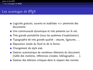 Latex et les SHS
Les avantages de LATEX
Les avantages de LATEX
Logiciels gratuits, ouverts et stabilisés = pérennité des
documents.
Une communauté dynamique et très présente sur le net
Très grande portabilité (tous les systèmes d'exploitation).
Typographie de très grande qualité : césures, ligatures. . .
Séparation totale du fond et de la forme.
Changement de style aisé.
Gestion automatique de nombreux éléments du document
(table des matières, références croisées, bibliographie. . . ).
Gestion des éditions critiques dans le respect des normes
 