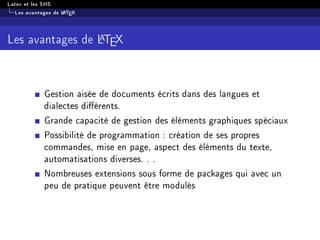 Latex et les SHS
Les avantages de LATEX
Les avantages de LATEX
Gestion aisée de documents écrits dans des langues et
dialectes diérents.
Grande capacité de gestion des éléments graphiques spéciaux
Possibilité de programmation : création de ses propres
commandes, mise en page, aspect des éléments du texte,
automatisations diverses. . .
Nombreuses extensions sous forme de packages qui avec un
peu de pratique peuvent être modulés
 