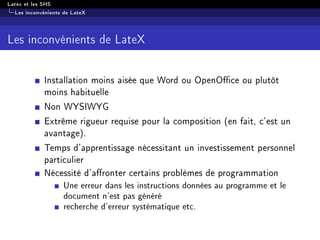 Latex et les SHS
Les inconvénients de LateX
Les inconvénients de LateX
Installation moins aisée que Word ou OpenOce ou plutôt
moins habituelle
Non WYSIWYG
Extrême rigueur requise pour la composition (en fait, c'est un
avantage).
Temps d'apprentissage nécessitant un investissement personnel
particulier
Nécessité d'aronter certains problèmes de programmation
Une erreur dans les instructions données au programme et le
document n'est pas généré
recherche d'erreur systématique etc.
 