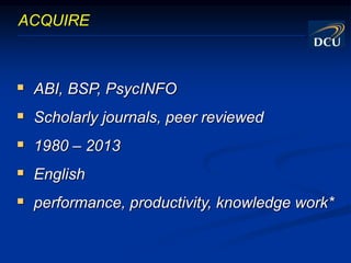 ABI, BSP, PsycINFO
 Scholarly journals, peer reviewed
 1980 – 2013
 English
 performance, productivity, knowledge work*
ACQUIRE
 