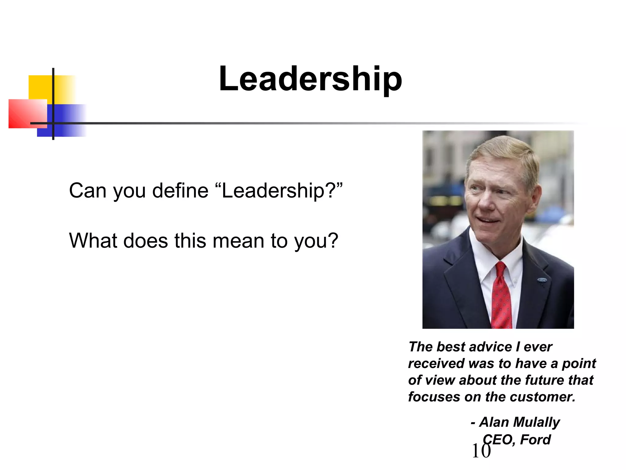 Leadership
Can you define “Leadership?”
What does this mean to you?

The best advice I ever
received was to have a point
of view about the future that
focuses on the customer.
- Alan Mulally
CEO, Ford

10

 