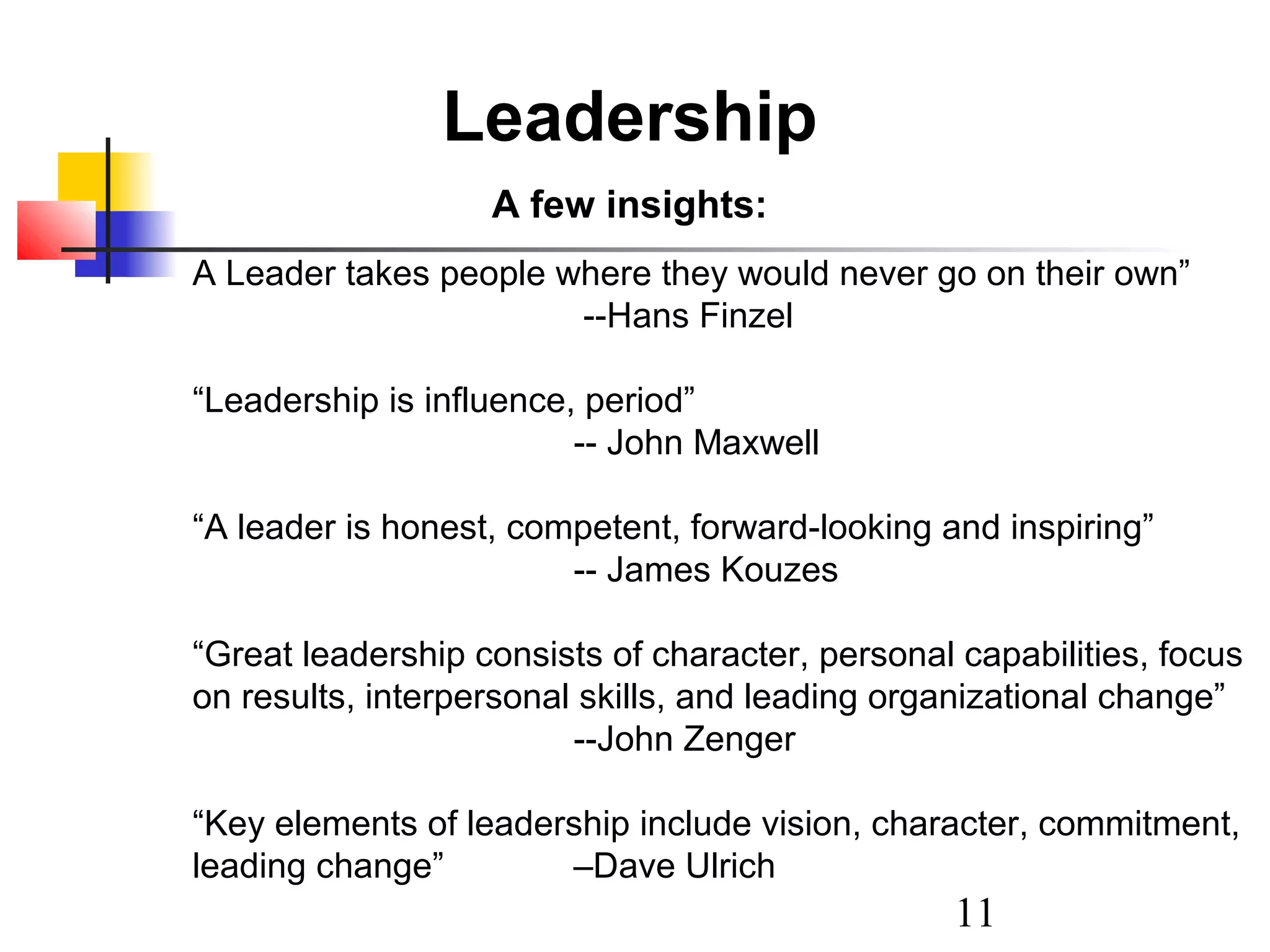 Leadership
A few insights:
A Leader takes people where they would never go on their own”
--Hans Finzel
“Leadership is influence, period”
-- John Maxwell
“A leader is honest, competent, forward-looking and inspiring”
-- James Kouzes
“Great leadership consists of character, personal capabilities, focus
on results, interpersonal skills, and leading organizational change”
--John Zenger
“Key elements of leadership include vision, character, commitment,
leading change”
–Dave Ulrich

11

 