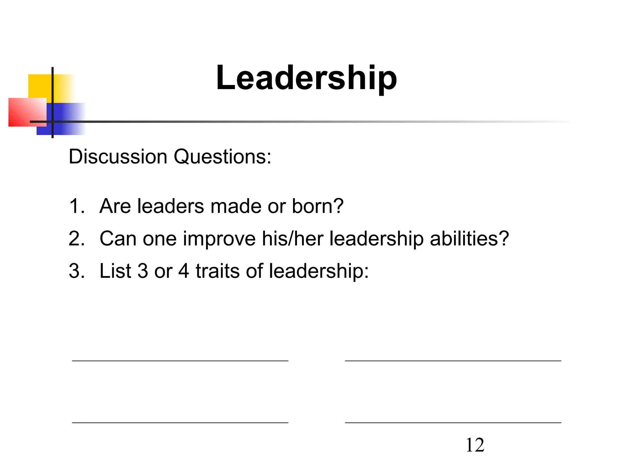 Leadership
Discussion Questions:
1. Are leaders made or born?
2. Can one improve his/her leadership abilities?
3. List 3 or 4 traits of leadership:

12

 