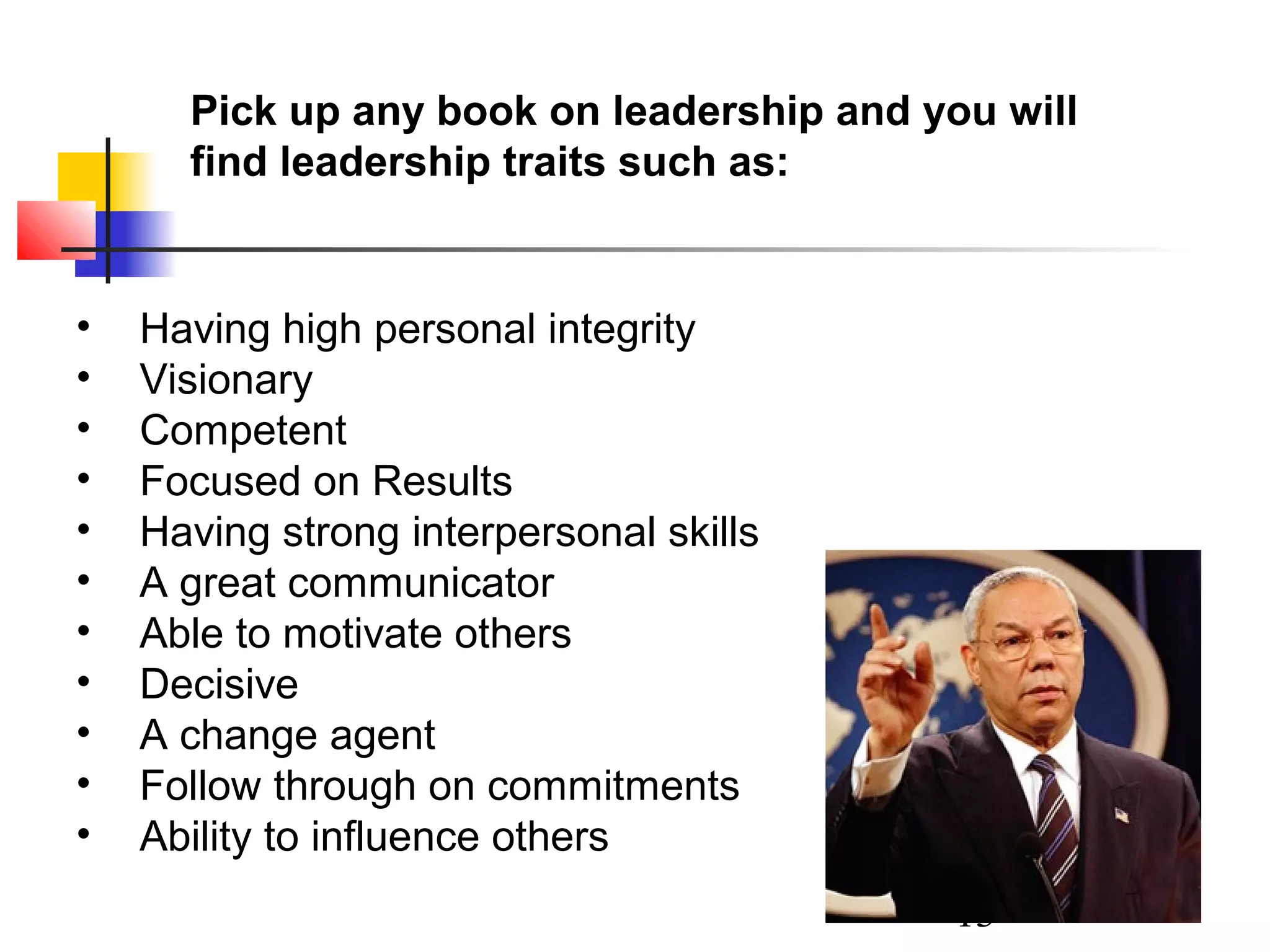 Pick up any book on leadership and you will
find leadership traits such as:

•
•
•
•
•
•
•
•
•
•
•

Having high personal integrity
Visionary
Competent
Focused on Results
Having strong interpersonal skills
A great communicator
Able to motivate others
Decisive
A change agent
Follow through on commitments
Ability to influence others
13

 
