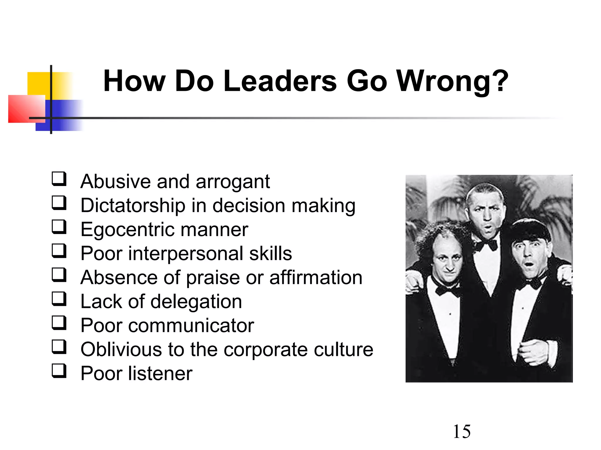 How Do Leaders Go Wrong?










Abusive and arrogant
Dictatorship in decision making
Egocentric manner
Poor interpersonal skills
Absence of praise or affirmation
Lack of delegation
Poor communicator
Oblivious to the corporate culture
Poor listener
15

 
