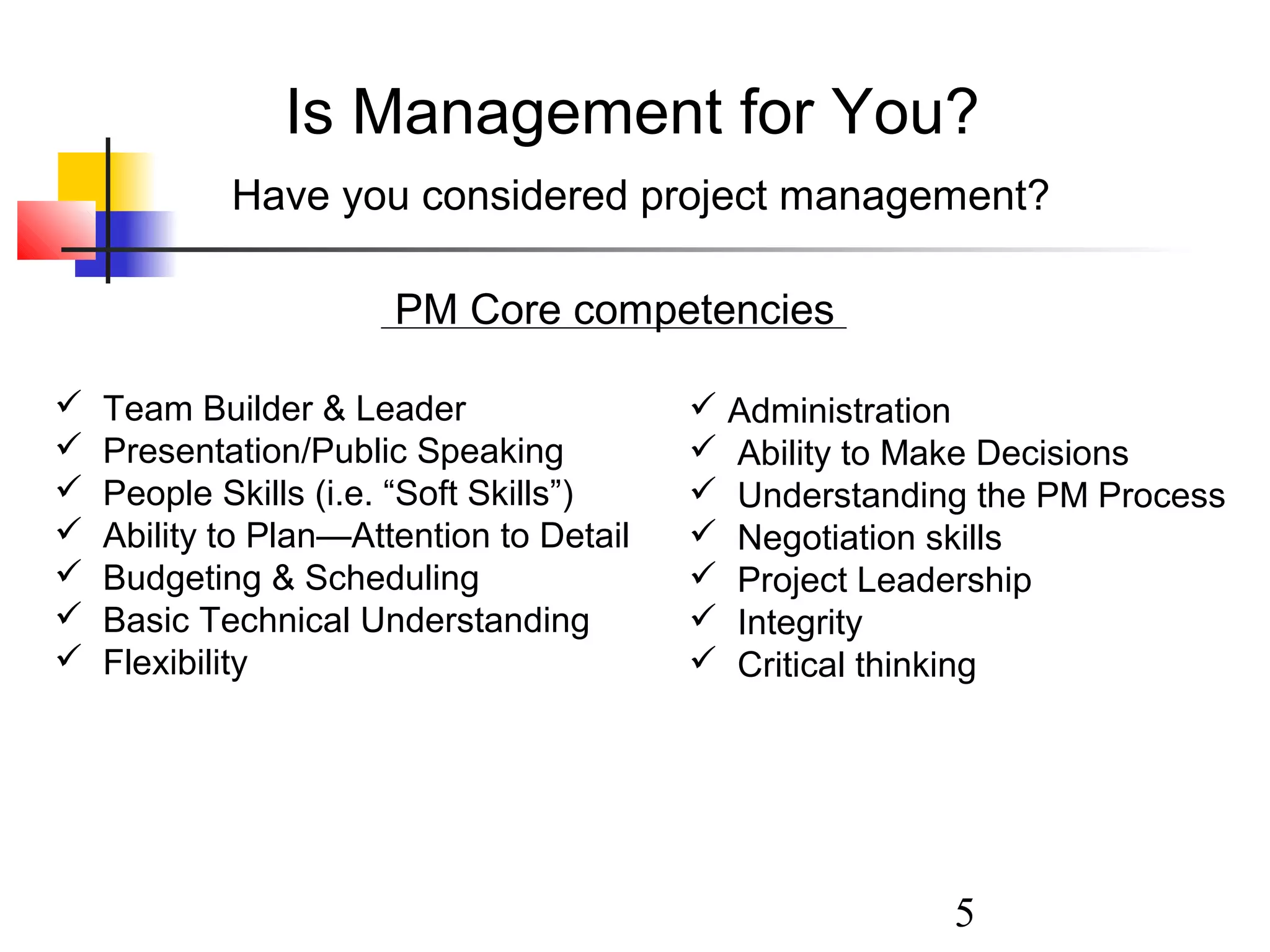 Is Management for You?
Have you considered project management?
PM Core competencies








Team Builder & Leader
Presentation/Public Speaking
People Skills (i.e. “Soft Skills”)
Ability to Plan—Attention to Detail
Budgeting & Scheduling
Basic Technical Understanding
Flexibility

 Administration
 Ability to Make Decisions
 Understanding the PM Process
 Negotiation skills
 Project Leadership
 Integrity
 Critical thinking

5

 
