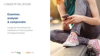 L’OBJECTIF DE L’ÉTUDE
|
l’usage par les marques de
Facebook en France (publiant
en langue française)
Examiner,
analyser
& comprendre
 