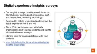 Digital experience insights surveys
• Our insights surveys provide powerful data on
how students, teaching and professional staff,
and researchers, are using technology
• Designed to help to understand and improve the
digital experience in FE and HE
• Since 2016, we have worked with 200+
organisations and 135,000 students and staff to
pilot and refine our surveys
• Starting point for ongoing dialogue with your
students
• https://digitalinsights.jisc.ac.uk/what-is-digital-
insights-experience/
 