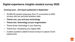 Digital experience insights student survey 2020
Coming soon…full report published in September
• 20,609 HE student responses from 37 universities to 2020
surveys with pre and post lockdown data
• Theme one: you and your technology
• Theme two: technology at your organisation
• Theme three: technology in your learning
• Theme four: developing your digital skills
• Custom questions added to local surveys to capture Covid
experiences
 