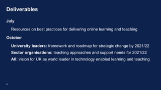 Deliverables
4
July
Resources on best practices for delivering online learning and teaching
October
University leaders: framework and roadmap for strategic change by 2021/22
Sector organisations: teaching approaches and support needs for 2021/22
All: vision for UK as world leader in technology enabled learning and teaching
 