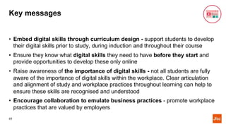 Key messages
• Embed digital skills through curriculum design - support students to develop
their digital skills prior to study, during induction and throughout their course
• Ensure they know what digital skills they need to have before they start and
provide opportunities to develop these only online
• Raise awareness of the importance of digital skills - not all students are fully
aware of the importance of digital skills within the workplace. Clear articulation
and alignment of study and workplace practices throughout learning can help to
ensure these skills are recognised and understood
• Encourage collaboration to emulate business practices - promote workplace
practices that are valued by employers
41
 