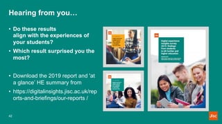 Hearing from you…
• Do these results
align with the experiences of
your students?
• Which result surprised you the
most?
• Download the 2019 report and 'at
a glance’ HE summary from
• https://digitalinsights.jisc.ac.uk/rep
orts-and-briefings/our-reports /
42
 