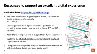 Resources to support an excellent digital experience
43
Available from https://bit.ly/deibriefings
• Jisc NUS roadmap for supporting students to improve their
digital experience at university
and college
• Enabling an excellent digital experience guidance for
engaging senior leaders and informing digital (FE and HE
versions)
• Toolkit for arriving students to support their digital experience
• Exploring the student digital experience: student, staff and
organisational factors
• Using persona analysis to compare student social behaviours
with institutional digital provision: a pilot study
 